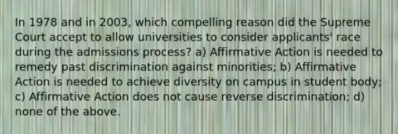 In 1978 and in 2003, which compelling reason did the Supreme Court accept to allow universities to consider applicants' race during the admissions process? a) Affirmative Action is needed to remedy past discrimination against minorities; b) Affirmative Action is needed to achieve diversity on campus in student body; c) Affirmative Action does not cause reverse discrimination; d) none of the above.