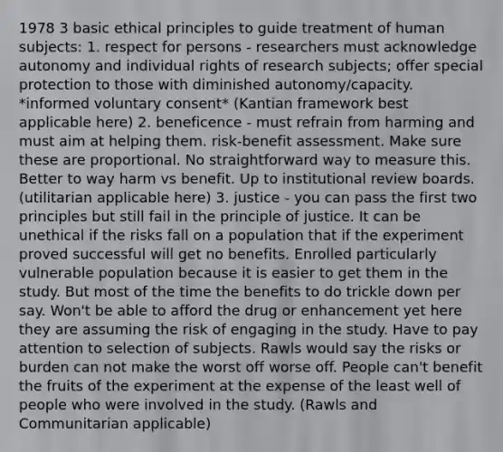 1978 3 basic ethical principles to guide treatment of human subjects: 1. respect for persons - researchers must acknowledge autonomy and individual rights of research subjects; offer special protection to those with diminished autonomy/capacity. *informed voluntary consent* (Kantian framework best applicable here) 2. beneficence - must refrain from harming and must aim at helping them. risk-benefit assessment. Make sure these are proportional. No straightforward way to measure this. Better to way harm vs benefit. Up to institutional review boards. (utilitarian applicable here) 3. justice - you can pass the first two principles but still fail in the principle of justice. It can be unethical if the risks fall on a population that if the experiment proved successful will get no benefits. Enrolled particularly vulnerable population because it is easier to get them in the study. But most of the time the benefits to do trickle down per say. Won't be able to afford the drug or enhancement yet here they are assuming the risk of engaging in the study. Have to pay attention to selection of subjects. Rawls would say the risks or burden can not make the worst off worse off. People can't benefit the fruits of the experiment at the expense of the least well of people who were involved in the study. (Rawls and Communitarian applicable)