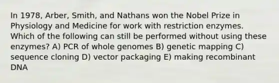 In 1978, Arber, Smith, and Nathans won the Nobel Prize in Physiology and Medicine for work with restriction enzymes. Which of the following can still be performed without using these enzymes? A) PCR of whole genomes B) genetic mapping C) sequence cloning D) vector packaging E) making recombinant DNA