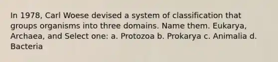 In 1978, Carl Woese devised a system of classification that groups organisms into three domains. Name them. Eukarya, Archaea, and Select one: a. Protozoa b. Prokarya c. Animalia d. Bacteria