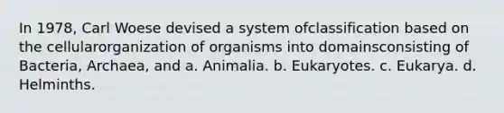 In 1978, Carl Woese devised a system ofclassification based on the cellularorganization of organisms into domainsconsisting of Bacteria, Archaea, and a. Animalia. b. Eukaryotes. c. Eukarya. d. Helminths.