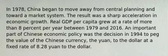 In 1978, China began to move away from central planning and toward a market system. The result was a sharp acceleration in economic growth. Real GDP per capita grew at a rate of <a href='https://www.questionai.com/knowledge/keWHlEPx42-more-than' class='anchor-knowledge'>more than</a> 8 percent per year between 1979 and 2016. An important part of Chinese <a href='https://www.questionai.com/knowledge/kWbX8L76Bu-economic-policy' class='anchor-knowledge'>economic policy</a> was the decision in 1994 to peg the value of the Chinese currency, the yuan, to the dollar at a fixed rate of 8.28 yuan to the dollar.