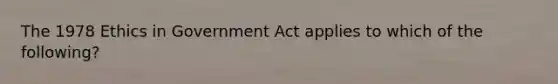 The 1978 Ethics in Government Act applies to which of the following?