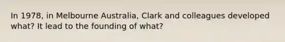 In 1978, in Melbourne Australia, Clark and colleagues developed what? It lead to the founding of what?