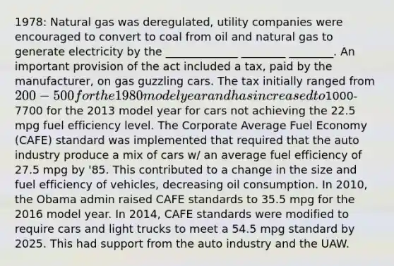 1978: Natural gas was deregulated, utility companies were encouraged to convert to coal from oil and natural gas to generate electricity by the _____________ ________ ________. An important provision of the act included a tax, paid by the manufacturer, on gas guzzling cars. The tax initially ranged from 200-500 for the 1980 model year and has increased to1000-7700 for the 2013 model year for cars not achieving the 22.5 mpg fuel efficiency level. The Corporate Average Fuel Economy (CAFE) standard was implemented that required that the auto industry produce a mix of cars w/ an average fuel efficiency of 27.5 mpg by '85. This contributed to a change in the size and fuel efficiency of vehicles, decreasing oil consumption. In 2010, the Obama admin raised CAFE standards to 35.5 mpg for the 2016 model year. In 2014, CAFE standards were modified to require cars and light trucks to meet a 54.5 mpg standard by 2025. This had support from the auto industry and the UAW.