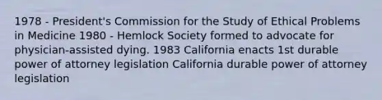 1978 - President's Commission for the Study of Ethical Problems in Medicine 1980 - Hemlock Society formed to advocate for physician-assisted dying. 1983 California enacts 1st durable power of attorney legislation California durable power of attorney legislation