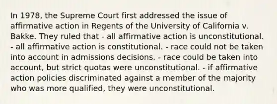 In 1978, the Supreme Court first addressed the issue of affirmative action in Regents of the University of California v. Bakke. They ruled that - all affirmative action is unconstitutional. - all affirmative action is constitutional. - race could not be taken into account in admissions decisions. - race could be taken into account, but strict quotas were unconstitutional. - if affirmative action policies discriminated against a member of the majority who was more qualified, they were unconstitutional.