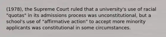 (1978), the Supreme Court ruled that a university's use of racial "quotas" in its admissions process was unconstitutional, but a school's use of "affirmative action" to accept more minority applicants was constitutional in some circumstances.