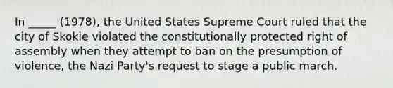 In _____ (1978), the United States Supreme Court ruled that the city of Skokie violated the constitutionally protected right of assembly when they attempt to ban on the presumption of violence, the Nazi Party's request to stage a public march.