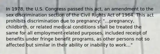 In 1978, the U.S. Congress passed this act, an amendment to the sex discrimination section of the Civil Rights Act of 1964. This act prohibits discrimination due to pregnancy: "...pregnancy, childbirth, or related medical conditions shall be treated the same for all employment-related purposes, included receipt of benefits under fringe benefit programs, as other persons not so affected but similar in their ability or inability to work..."