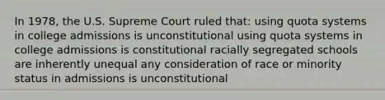 In 1978, the U.S. Supreme Court ruled that: using quota systems in college admissions is unconstitutional using quota systems in college admissions is constitutional racially segregated schools are inherently unequal any consideration of race or minority status in admissions is unconstitutional