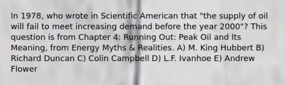 In 1978, who wrote in Scientific American that "the supply of oil will fail to meet increasing demand before the year 2000"? This question is from Chapter 4: Running Out: Peak Oil and Its Meaning, from Energy Myths & Realities. A) M. King Hubbert B) Richard Duncan C) Colin Campbell D) L.F. Ivanhoe E) Andrew Flower