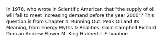 In 1978, who wrote in Scientific American that "the supply of oil will fail to meet increasing demand before the year 2000"? This question is from Chapter 4: Running Out: Peak Oil and Its Meaning, from Energy Myths & Realities. Colin Campbell Richard Duncan Andrew Flower M. King Hubbert L.F. Ivanhoe