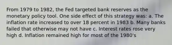 From 1979 to 1982, the Fed targeted bank reserves as the <a href='https://www.questionai.com/knowledge/kEE0G7Llsx-monetary-policy' class='anchor-knowledge'>monetary policy</a> tool. One side effect of this strategy was: a. The inflation rate increased to over 18 percent in 1983 b. Many banks failed that otherwise may not have c. Interest rates rose very high d. Inflation remained high for most of the 1980's