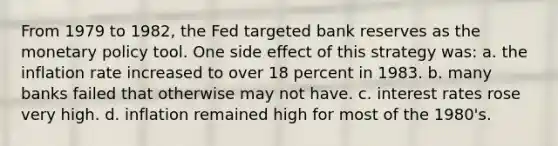 From 1979 to 1982, the Fed targeted bank reserves as the monetary policy tool. One side effect of this strategy was: a. the inflation rate increased to over 18 percent in 1983. b. many banks failed that otherwise may not have. c. interest rates rose very high. d. inflation remained high for most of the 1980's.