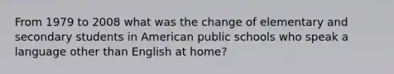 From 1979 to 2008 what was the change of elementary and secondary students in American public schools who speak a language other than English at home?