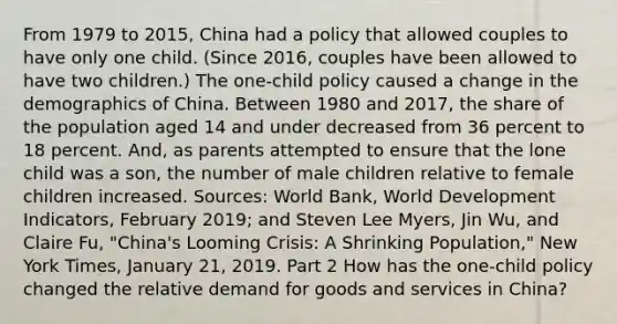 From 1979 to​ 2015, China had a policy that allowed couples to have only one child.​ (Since 2016, couples have been allowed to have two​ children.) The​ one-child policy caused a change in the demographics of China. Between 1980 and​ 2017, the share of the population aged 14 and under decreased from 36 percent to 18 percent.​ And, as parents attempted to ensure that the lone child was a​ son, the number of male children relative to female children increased. ​Sources: World​ Bank, World Development Indicators​, February​ 2019; and Steven Lee​ Myers, Jin​ Wu, and Claire​ Fu, "China's Looming​ Crisis: A Shrinking​ Population," New York Times​, January​ 21, 2019. Part 2 How has the​ one-child policy changed the relative demand for goods and services in​ China?