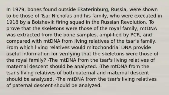 In 1979, bones found outside Ekaterinburg, Russia, were shown to be those of Tsar Nicholas and his family, who were executed in 1918 by a Bolshevik firing squad in the Russian Revolution. To prove that the skeletons were those of the royal family, mtDNA was extracted from the bone samples, amplified by PCR, and compared with mtDNA from living relatives of the tsar's family. From which living relatives would mitochondrial DNA provide useful information for verifying that the skeletons were those of the royal family? -The mtDNA from the tsar's living relatives of maternal descent should be analyzed. -The mtDNA from the tsar's living relatives of both paternal and maternal descent should be analyzed. -The mtDNA from the tsar's living relatives of paternal descent should be analyzed.