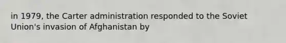 in 1979, the Carter administration responded to the <a href='https://www.questionai.com/knowledge/kmhoGLx3kx-soviet-union' class='anchor-knowledge'>soviet union</a>'s invasion of Afghanistan by