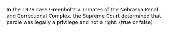 In the 1979 case Greenholtz v. Inmates of the Nebraska Penal and Correctional Complex, the Supreme Court determined that parole was legally a privilege and not a right. (true or false)