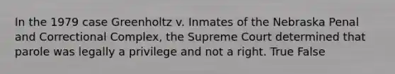 In the 1979 case Greenholtz v. Inmates of the Nebraska Penal and Correctional Complex, the Supreme Court determined that parole was legally a privilege and not a right. True False