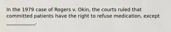 In the 1979 case of Rogers v. Okin, the courts ruled that committed patients have the right to refuse medication, except ____________.