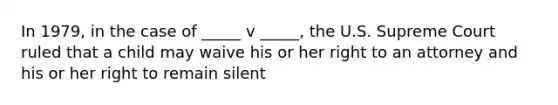 In 1979, in the case of _____ v _____, the U.S. Supreme Court ruled that a child may waive his or her right to an attorney and his or her right to remain silent