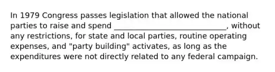 In 1979 Congress passes legislation that allowed the national parties to raise and spend _____________________________, without any restrictions, for state and local parties, routine operating expenses, and "party building" activates, as long as the expenditures were not directly related to any federal campaign.