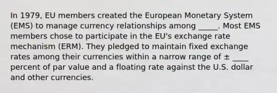 In 1979, EU members created the European Monetary System (EMS) to manage currency relationships among _____. Most EMS members chose to participate in the EU's exchange rate mechanism (ERM). They pledged to maintain fixed exchange rates among their currencies within a narrow range of ± ____ percent of par value and a floating rate against the U.S. dollar and other currencies.