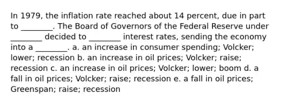 In 1979, the inflation rate reached about 14 percent, due in part to ________. The Board of Governors of the Federal Reserve under ________ decided to ________ interest rates, sending the economy into a ________. a. an increase in consumer spending; Volcker; lower; recession b. an increase in oil prices; Volcker; raise; recession c. an increase in oil prices; Volcker; lower; boom d. a fall in oil prices; Volcker; raise; recession e. a fall in oil prices; Greenspan; raise; recession