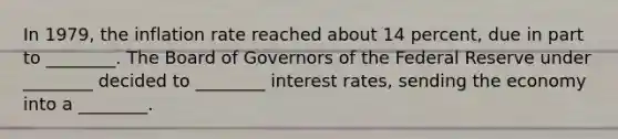 In 1979, the inflation rate reached about 14 percent, due in part to ________. The Board of Governors of the Federal Reserve under ________ decided to ________ interest rates, sending the economy into a ________.