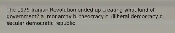 The 1979 Iranian Revolution ended up creating what kind of government? a. monarchy b. theocracy c. illiberal democracy d. secular democratic republic