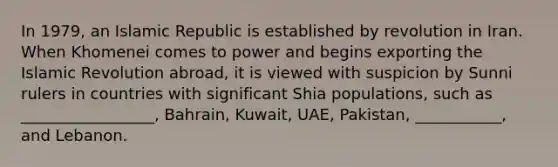 In 1979, an Islamic Republic is established by revolution in Iran. When Khomenei comes to power and begins exporting the Islamic Revolution abroad, it is viewed with suspicion by Sunni rulers in countries with significant Shia populations, such as _________________, Bahrain, Kuwait, UAE, Pakistan, ___________, and Lebanon.