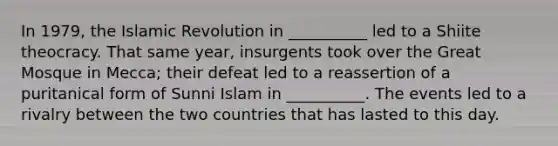 In 1979, the Islamic Revolution in __________ led to a Shiite theocracy. That same year, insurgents took over the Great Mosque in Mecca; their defeat led to a reassertion of a puritanical form of Sunni Islam in __________. The events led to a rivalry between the two countries that has lasted to this day.