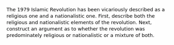 The 1979 Islamic Revolution has been vicariously described as a religious one and a nationalistic one. First, describe both the religious and nationalistic elements of the revolution. Next, construct an argument as to whether the revolution was predominately religious or nationalistic or a mixture of both.