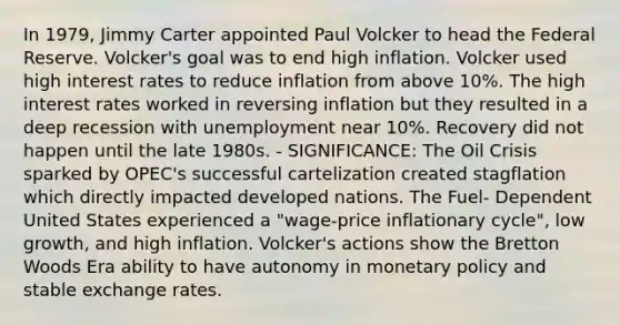 In 1979, Jimmy Carter appointed Paul Volcker to head the Federal Reserve. Volcker's goal was to end high inflation. Volcker used high interest rates to reduce inflation from above 10%. The high interest rates worked in reversing inflation but they resulted in a deep recession with unemployment near 10%. Recovery did not happen until the late 1980s. - SIGNIFICANCE: The Oil Crisis sparked by OPEC's successful cartelization created stagflation which directly impacted developed nations. The Fuel- Dependent United States experienced a "wage-price inflationary cycle", low growth, and high inflation. Volcker's actions show the Bretton Woods Era ability to have autonomy in monetary policy and stable exchange rates.