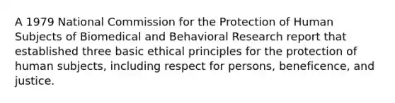 A 1979 National Commission for the Protection of Human Subjects of Biomedical and Behavioral Research report that established three basic ethical principles for the protection of human subjects, including respect for persons, beneficence, and justice.