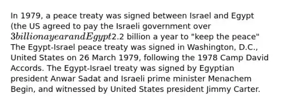 In 1979, a peace treaty was signed between Israel and Egypt (the US agreed to pay the Israeli government over 3 billion a year and Egypt2.2 billion a year to "keep the peace" The Egypt-Israel peace treaty was signed in Washington, D.C., United States on 26 March 1979, following the 1978 Camp David Accords. The Egypt-Israel treaty was signed by Egyptian president Anwar Sadat and Israeli prime minister Menachem Begin, and witnessed by United States president Jimmy Carter.