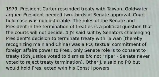 1979. President Carter rescinded treaty with Taiwan. Goldwater argued President needed two-thirds of Senate approval. Court held case was nonjusticiable. The roles of the Senate and President in the termination of treaties is a political question that the courts will not decide. 4 J's said suit by Senators challenging President's decision to terminate treaty with Taiwan (thereby recognizing mainland China) was a PQ; textual commitment of foreign affairs power to Pres., only Senate role is to consent to treaty (5th Justice voted to dismiss b/c not "ripe" - Senate never voted to reject treaty termination). Other J.'s said no PQ but would hold Pres. acted w/in his Const'l powers.