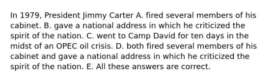 In 1979, President Jimmy Carter A. fired several members of his cabinet. B. gave a national address in which he criticized the spirit of the nation. C. went to Camp David for ten days in the midst of an OPEC oil crisis. D. both fired several members of his cabinet and gave a national address in which he criticized the spirit of the nation. E. All these answers are correct.