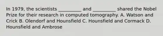 In 1979, the scientists __________ and __________ shared the Nobel Prize for their research in computed tomography. A. Watson and Crick B. Olendorf and Hounsfield C. Hounsfield and Cormack D. Hounsfield and Ambrose