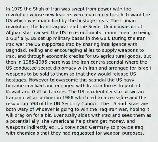 In 1979 the Shah of Iran was swept from power with the revolution whose new leaders were extremely hostile toward the US which was magnified by the hostage crisis. The Iranian revolution, the Iran-Iraq war and the Soviet Union invasion of Afghanistan caused the US to reconfirm its commitment to being a Gulf ally. US set up military bases in the Gulf. During the Iran-Iraq war the US supported Iraq by sharing intelligence with Baghdad, selling and encouraging allies to supply weapons to Iraq, and through economic credits for US agricultural goods. But then in 1985-1986 there was the Iran contra scandal where the US conducted secret diplomacy with Iran and arranged for Israeli weapons to be sold to them so that they would release US hostages. However to overcome this scandal the US navy became involved and engaged with Iranian forces to protect Kuwait and Gulf oil tankers. The US accidentally shot down an Iranian civilian airliner in 1988 which led to a ceasefire and the resolution 598 of the UN Security Council. The US and Israel are both wary of whoever is going to win the Iraq-Iran war, hoping it will drag on for a bit. Eventually sides with Iraq and sees them as a potential ally. The Americans help them get money, and weapons indirectly ex: US convinced Germany to provide Iraq with chemicals that they had requested for weapon purposes.