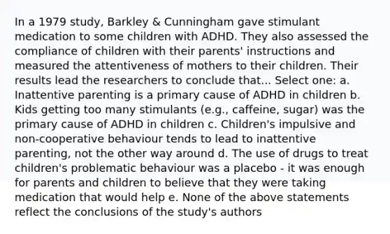 In a 1979 study, Barkley & Cunningham gave stimulant medication to some children with ADHD. They also assessed the compliance of children with their parents' instructions and measured the attentiveness of mothers to their children. Their results lead the researchers to conclude that... Select one: a. Inattentive parenting is a primary cause of ADHD in children b. Kids getting too many stimulants (e.g., caffeine, sugar) was the primary cause of ADHD in children c. Children's impulsive and non-cooperative behaviour tends to lead to inattentive parenting, not the other way around d. The use of drugs to treat children's problematic behaviour was a placebo - it was enough for parents and children to believe that they were taking medication that would help e. None of the above statements reflect the conclusions of the study's authors