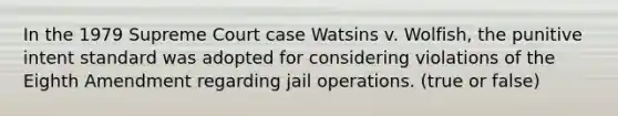 In the 1979 Supreme Court case Watsins v. Wolfish, the punitive intent standard was adopted for considering violations of the Eighth Amendment regarding jail operations. (true or false)