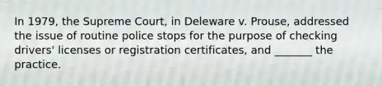 In 1979, the Supreme Court, in Deleware v. Prouse, addressed the issue of routine police stops for the purpose of checking drivers' licenses or registration certificates, and _______ the practice.