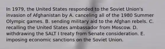 In 1979, the United States responded to the Soviet Union's invasion of Afghanistan by A. canceling all of the 1980 Summer Olympic games. B. sending military aid to the Afghan rebels. C. recalling the United States ambassador from Moscow. D. withdrawing the SALT I treaty from Senate consideration. E. imposing economic sanctions on the Soviet Union.