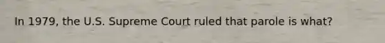 In 1979, the U.S. Supreme Court ruled that parole is what?