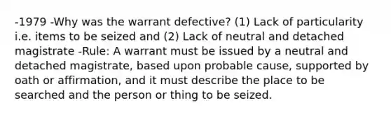 -1979 -Why was the warrant defective? (1) Lack of particularity i.e. items to be seized and (2) Lack of neutral and detached magistrate -Rule: A warrant must be issued by a neutral and detached magistrate, based upon probable cause, supported by oath or affirmation, and it must describe the place to be searched and the person or thing to be seized.