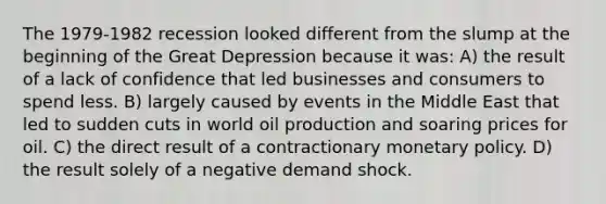 The 1979-1982 recession looked different from the slump at the beginning of the Great Depression because it was: A) the result of a lack of confidence that led businesses and consumers to spend less. B) largely caused by events in the Middle East that led to sudden cuts in world oil production and soaring prices for oil. C) the direct result of a contractionary monetary policy. D) the result solely of a negative demand shock.