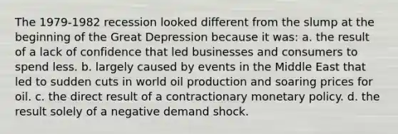 The 1979-1982 recession looked different from the slump at the beginning of the Great Depression because it was: a. the result of a lack of confidence that led businesses and consumers to spend less. b. largely caused by events in the Middle East that led to sudden cuts in world oil production and soaring prices for oil. c. the direct result of a contractionary monetary policy. d. the result solely of a negative demand shock.